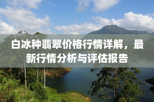 白冰種翡翠價格行情詳解，最新行情分析與評估報告
