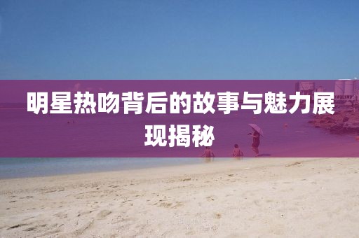 明星熱吻背后的故事與魅力展現揭秘