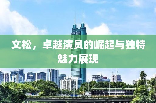 文松，卓越演員的崛起與獨特魅力展現