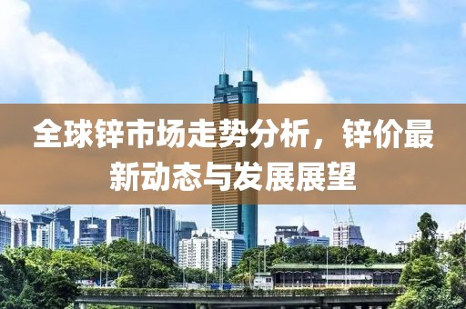 全球鋅市場(chǎng)走勢(shì)分析，鋅價(jià)最新動(dòng)態(tài)與發(fā)展展望
