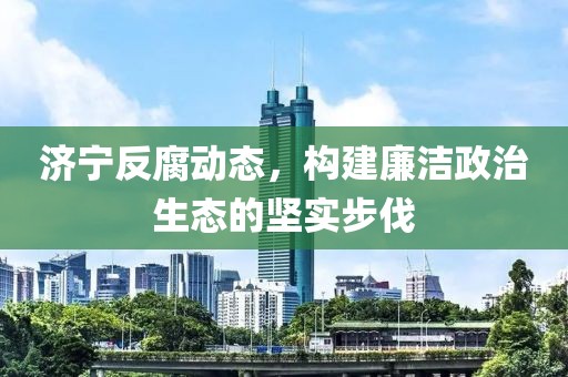 濟寧反腐動態，構建廉潔政治生態的堅實步伐