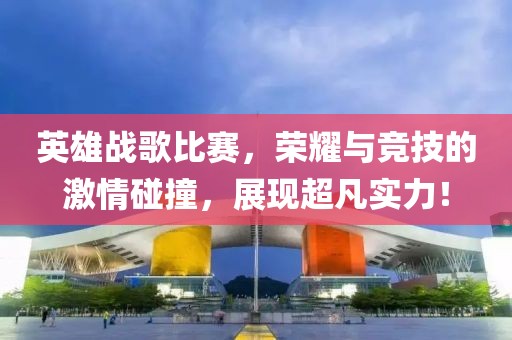 英雄戰歌比賽，榮耀與競技的激情碰撞，展現超凡實力！