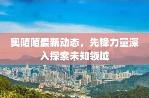 奧陌陌最新動態，先鋒力量深入探索未知領域