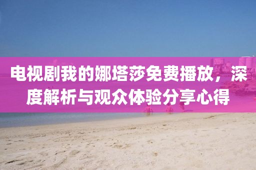 電視劇我的娜塔莎免費播放，深度解析與觀眾體驗分享心得