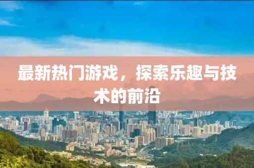 最新熱門游戲，探索樂趣與技術的前沿