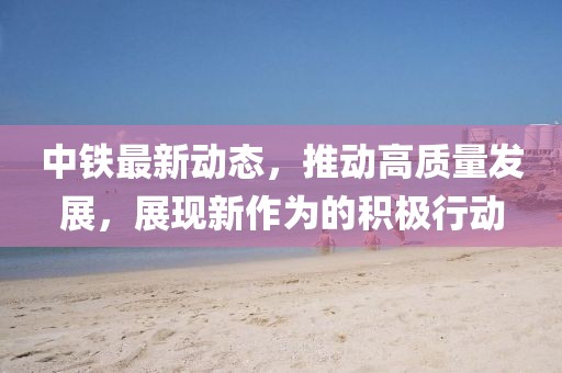 中鐵最新動態，推動高質量發展，展現新作為的積極行動