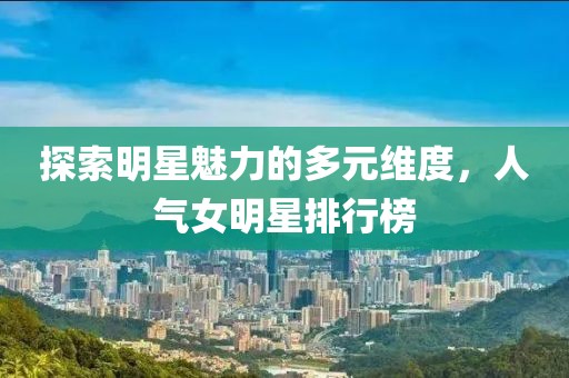 探索明星魅力的多元維度，人氣女明星排行榜