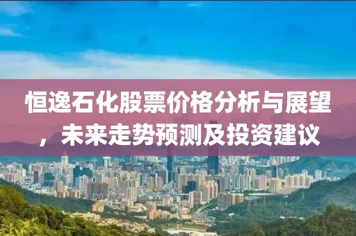 恒逸石化股票價格分析與展望，未來走勢預測及投資建議