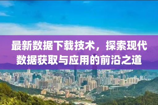 最新數據下載技術，探索現代數據獲取與應用的前沿之道