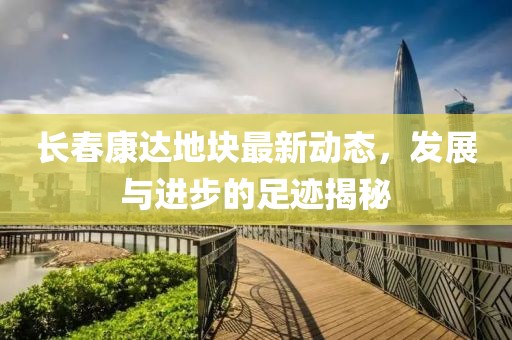 長春康達(dá)地塊最新動態(tài)，發(fā)展與進(jìn)步的足跡揭秘