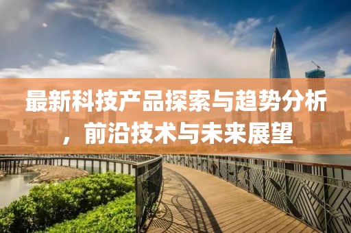 最新科技產品探索與趨勢分析，前沿技術與未來展望