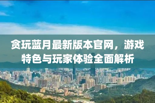 貪玩藍月最新版本官網(wǎng)，游戲特色與玩家體驗全面解析