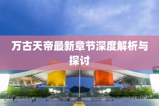 萬古天帝最新章節深度解析與探討