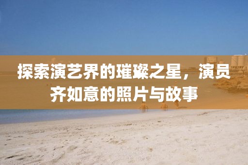 探索演藝界的璀璨之星，演員齊如意的照片與故事