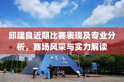邱建良近期比賽表現及專業分析，賽場風采與實力解讀