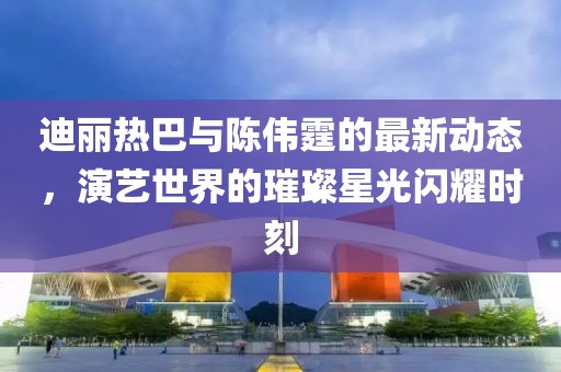 迪麗熱巴與陳偉霆的最新動態，演藝世界的璀璨星光閃耀時刻