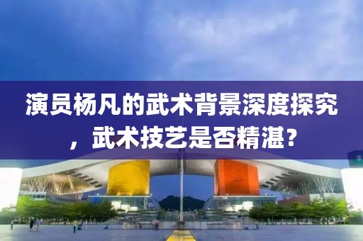 演員楊凡的武術背景深度探究，武術技藝是否精湛？