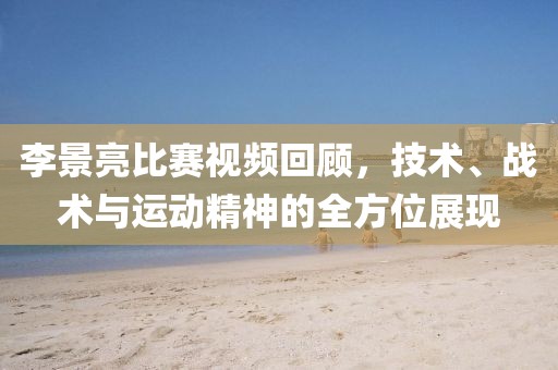李景亮比賽視頻回顧，技術、戰術與運動精神的全方位展現
