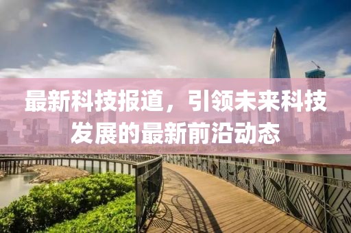 最新科技報道，引領(lǐng)未來科技發(fā)展的最新前沿動態(tài)