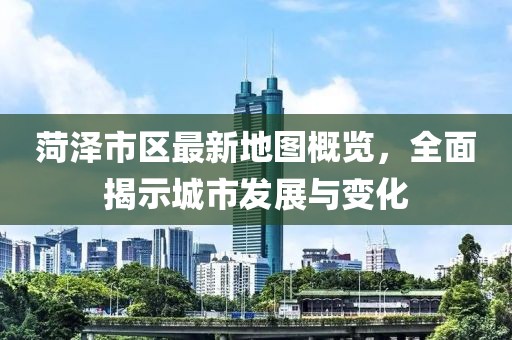 菏澤市區(qū)最新地圖概覽，全面揭示城市發(fā)展與變化