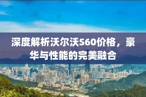 深度解析沃爾沃S60價(jià)格，豪華與性能的完美融合