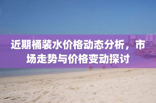 近期桶裝水價格動態分析，市場走勢與價格變動探討