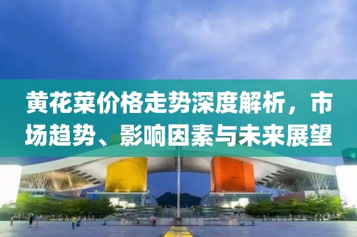 黃花菜價格走勢深度解析，市場趨勢、影響因素與未來展望
