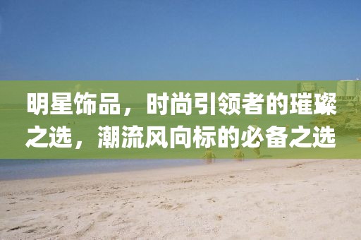 明星飾品，時尚引領者的璀璨之選，潮流風向標的必備之選