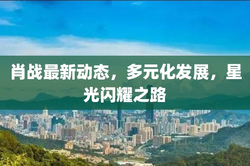肖戰最新動態，多元化發展，星光閃耀之路