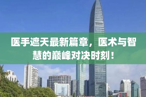 醫手遮天最新篇章，醫術與智慧的巔峰對決時刻！