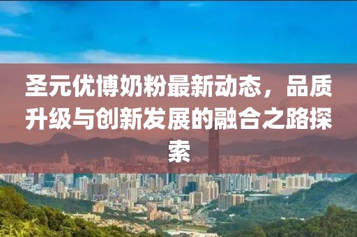圣元優(yōu)博奶粉最新動(dòng)態(tài)，品質(zhì)升級(jí)與創(chuàng)新發(fā)展的融合之路探索