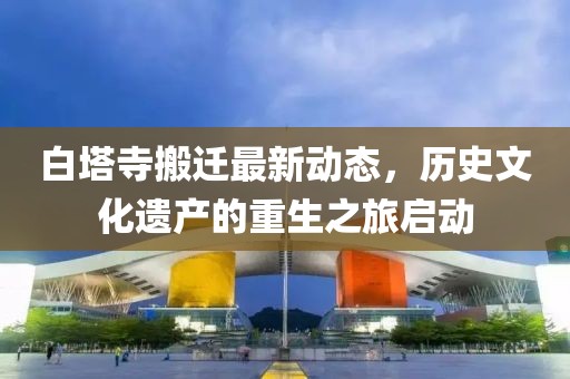 白塔寺搬遷最新動態(tài)，歷史文化遺產(chǎn)的重生之旅啟動