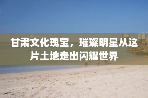 甘肅文化瑰寶，璀璨明星從這片土地走出閃耀世界