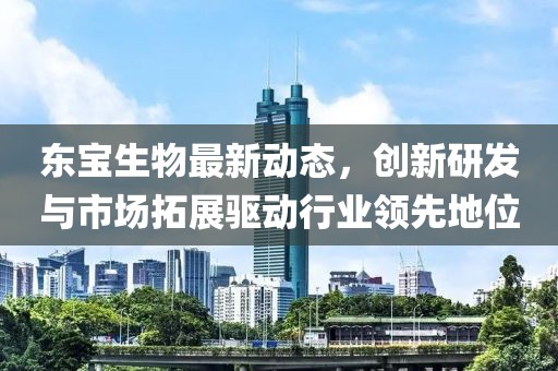 東寶生物最新動態，創新研發與市場拓展驅動行業領先地位