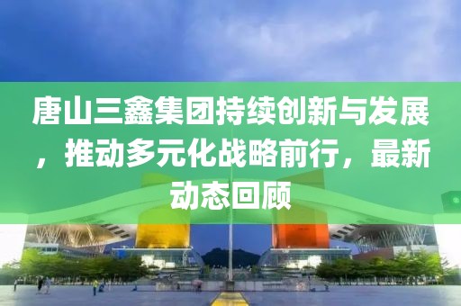 唐山三鑫集團持續創新與發展，推動多元化戰略前行，最新動態回顧