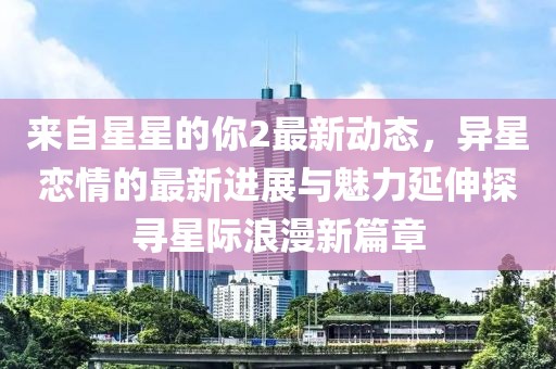 來自星星的你2最新動態，異星戀情的最新進展與魅力延伸探尋星際浪漫新篇章