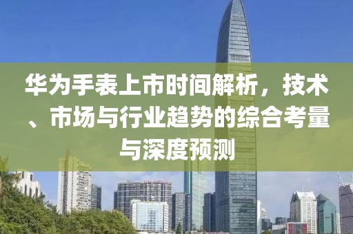 華為手表上市時(shí)間解析，技術(shù)、市場(chǎng)與行業(yè)趨勢(shì)的綜合考量與深度預(yù)測(cè)