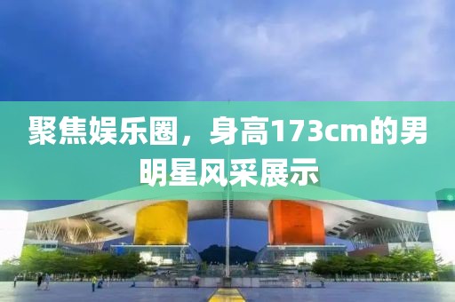 聚焦娛樂圈，身高173cm的男明星風采展示