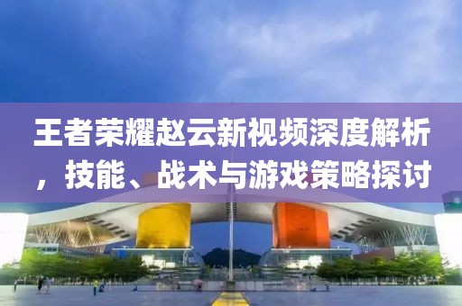 王者榮耀趙云新視頻深度解析，技能、戰術與游戲策略探討