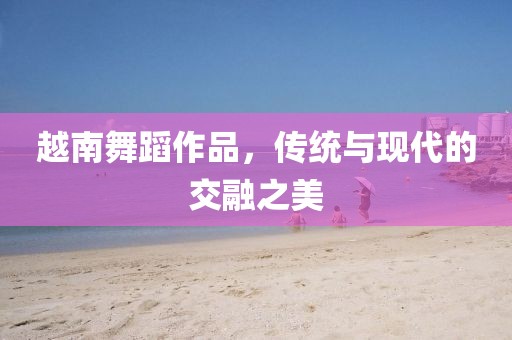 越南舞蹈作品，傳統與現代的交融之美