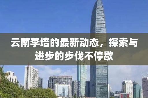 云南李培的最新動態(tài)，探索與進(jìn)步的步伐不停歇