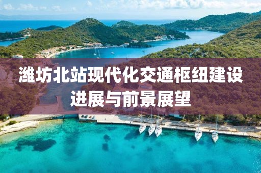 濰坊北站現代化交通樞紐建設進展與前景展望
