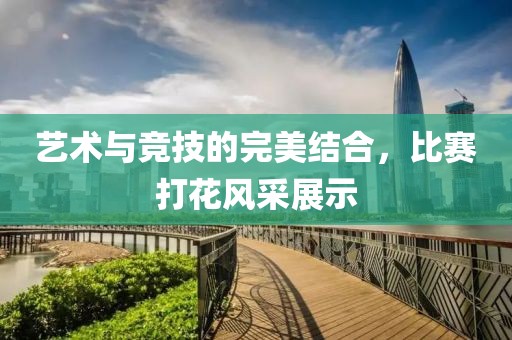 藝術與競技的完美結合，比賽打花風采展示
