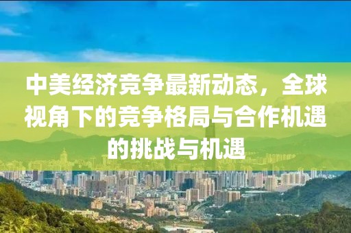 中美經(jīng)濟(jì)競(jìng)爭(zhēng)最新動(dòng)態(tài)，全球視角下的競(jìng)爭(zhēng)格局與合作機(jī)遇的挑戰(zhàn)與機(jī)遇