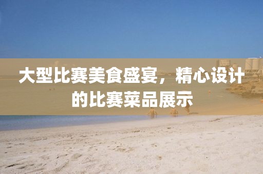 大型比賽美食盛宴，精心設計的比賽菜品展示