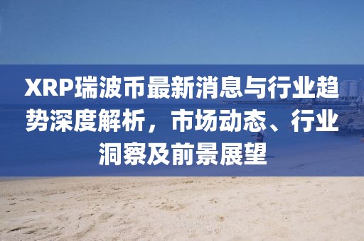 XRP瑞波幣最新消息與行業趨勢深度解析，市場動態、行業洞察及前景展望