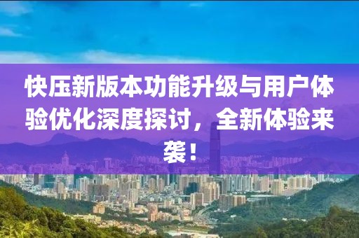 快壓新版本功能升級與用戶體驗優化深度探討，全新體驗來襲！