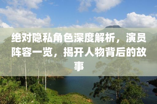 絕對隱私角色深度解析，演員陣容一覽，揭開人物背后的故事