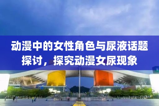 動(dòng)漫中的女性角色與尿液話(huà)題探討，探究動(dòng)漫女尿現(xiàn)象