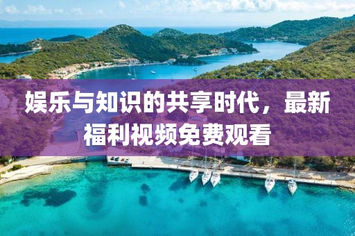 娛樂與知識(shí)的共享時(shí)代，最新福利視頻免費(fèi)觀看